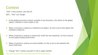 Context
“this” is the context, just like C#
BUT… “this” can change
 In the global execution context (outside of any function), this refers to the global
object, whether in strict mode or not.
 When a function is called as a method of an object, its this is set to the object the
method is called on.
 When a function is used as a constructor (with the new keyword), its this is bound
to new object being constructed.
 When a function is used as an event handler, its this is set to the element the
event fired from
 Change “this” context yourself in call or apply method
https://developer.mozilla.org/en-US/docs/Web/JavaScript/Reference/Operators/this
 