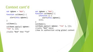 Context cont’d
var dgName = "Bob";
function callName() {
alert(this.dgName);
}
callName();
callName.apply({ dgName:
"Tim" }, []);
//calls “Bob” then “Tim”
var dgName = "Bob";
function callName() {
(function () {
alert(this.dgName);
}());
}
callName();
callName.apply({ dgName: "Tim" }, []);
//calls “Bob” twice
//due to subfunction using global context
 
