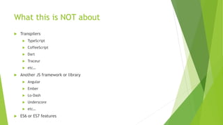 What this is NOT about
 Transpilers
 TypeScript
 CoffeeScript
 Dart
 Traceur
 etc…
 Another JS framework or library
 Angular
 Ember
 Lo-Dash
 Underscore
 etc…
 ES6 or ES7 features
 