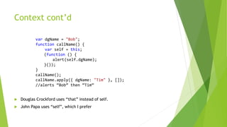 Context cont’d
var dgName = "Bob";
function callName() {
var self = this;
(function () {
alert(self.dgName);
}());
}
callName();
callName.apply({ dgName: "Tim" }, []);
//alerts “Bob” then “Tim”
 Douglas Crockford uses “that” instead of self.
 John Papa uses “self”, which I prefer
 