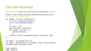 The new keyword
Module patterns shown for what amounts to essentially singletons
What if I need multiple instances with different state in each?
var Animal = function (helloText) {
if (!(this instanceof Animal)) {
return new Animal(helloText);
}
var self = this;
self.helloText = helloText;
self.speak = function () {
alert(helloText);
};
//returns “this” automatically when called with “new”
};
var human = new Animal("Hello");
var tiger = Animal("Growl"); //whoops, forgot new…no problem
//should allay Crockford’s fears
human.speak();
tiger.speak();
http://stackoverflow.com/a/383503/186483
 