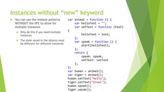 Instances without “new” keyword
 You can use the module patterns
WITHOUT the IIFE to allow for
multiple instances
 Only do this if you need multiple
instances
 The state saved in the objects must
be different for different instances
var animal = function () {
var helloText = "";
var setText = function (text)
{
helloText = text;
};
var speak = function () {
alert(helloText);
};
return {
speak: speak,
setText: setText
};
};
var human = animal();
var tiger = animal();
human.setText("Hello");
tiger.setText("Growl");
human.speak();
tiger.speak();
 