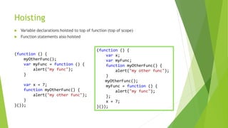 Hoisting
 Variable declarations hoisted to top of function (top of scope)
 Function statements also hoisted
(function () {
myOtherFunc();
var myFunc = function () {
alert("my func");
}
var x = 7;
function myOtherFunc() {
alert("my other func");
}
}());
(function () {
var x;
var myFunc;
function myOtherFunc() {
alert("my other func");
}
myOtherFunc();
myFunc = function () {
alert("my func");
};
x = 7;
}());
 