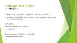 Prototypal Inheritance
(or Prototypical)
 All javascript objects have a “template” base object, or prototype.
 Javascript functions have the “prototype” object, whereas all objects have
the “__proto__” object.
Don’t Do This!
Function.prototype.bar = function() {
alert("bar");
};
Object.prototype.methodName = function(){
return dowhateverto(this)
};
 
