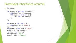 Prototypal Inheritance (cont’d)
 The old way
var Animal = function (speakText) {
this.helloText = speakText;
this.speak = function () {
alert(this.helloText);
};
};
var Human = function () {
this.helloText = "Hello";
};
var mammal = new Animal("Growl");
Human.prototype = mammal;
var bob = new Human();
bob.speak(); //Hello
mammal.speak(); //Growl
 