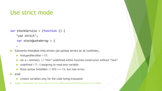 Use strict mode
var stockService = (function () {
‘use strict’;
var stockQuoteArray = {
…
 Converts mistakes into errors (as syntax errors or at runtime),
 mistypedVaraible = 17;
 var a = Animal(); // “this” undefined within function constructor without “new”
 undefined = 7; //assigning to read-only variable
 Octal syntax forbidden // 015 === 13, but now errors
 eval
 creates variables only for the code being evaluated
 https://developer.mozilla.org/en-US/docs/Web/JavaScript/Reference/Strict_mode
 