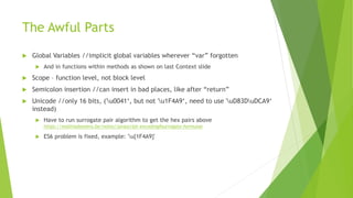 The Awful Parts
 Global Variables //implicit global variables wherever “var” forgotten
 And in functions within methods as shown on last Context slide
 Scope – function level, not block level
 Semicolon insertion //can insert in bad places, like after “return”
 Unicode //only 16 bits, ('u0041‘, but not 'u1F4A9‘, need to use 'uD83DuDCA9‘
instead)
 Have to run surrogate pair algorithm to get the hex pairs above
https://mathiasbynens.be/notes/javascript-encoding#surrogate-formulae
 ES6 problem is fixed, example: 'u{1F4A9}'
 