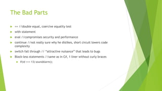 The Bad Parts
 == //double equal, coercive equality test
 with statement
 eval //compromises security and performance
 continue //not really sure why he dislikes, short circuit lowers code
complexity
 switch fall through // “attractive nuisance” that leads to bugs
 Block-less statements //same as in C#, 1 liner without curly braces
 If(id === 13) soundAlarm();
 