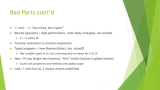 Bad Parts cont’d
 ++ and -- // “too tricky, too cryptic”
 Bitwise operators //bad performance, most likely mistyped, not wanted
 9 << 2 yields 36
 Function statement vs function expression
 Typed wrappers //new Boolean(false), has .valueOf
 like nullable types in C#, but confusing and no reason for it in JS
 New //if you forget new keyword, “this” inside function is global context
 Could tack properties and methods onto global scope
 void // void func(){…} always returns undefined
 