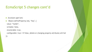 EcmaScript 5 changes cont’d
 Accessors (get/set)
 Object.defineProperty( obj, “key", {
value: “myVal”,
writable: false,
enumerable: true,
configurable: true //if false, delete or changing property attributes will fail
});
 