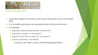 JSLint
http://www.jslint.com/
 Javascript compiler that builds js and checks code quality, just as C# compiler
does.
 It is incredibly opinionated and somewhat brutal with excessive errors
 For example:
 Expected exactly one space between 'function' and '('.
 Expected '}' at column 17, not column 9.
 Expected '10/31/2014' at column 21, not column 13.
 Function used before it was defined
 prevents John Papa’s version of Revealing Module Pattern
 