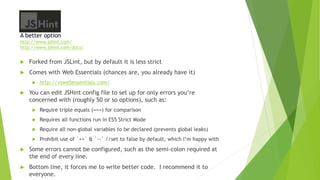 JSHint
A better option
http://www.jshint.com/
http://www.jshint.com/docs/
 Forked from JSLint, but by default it is less strict
 Comes with Web Essentials (chances are, you already have it)
 http://vswebessentials.com/
 You can edit JSHint config file to set up for only errors you’re
concerned with (roughly 50 or so options), such as:
 Require triple equals (===) for comparison
 Requires all functions run in ES5 Strict Mode
 Require all non-global variables to be declared (prevents global leaks)
 Prohibit use of `++` & `--` //set to false by default, which I’m happy with
 Some errors cannot be configured, such as the semi-colon required at
the end of every line.
 Bottom line, it forces me to write better code. I recommend it to
everyone.
 
