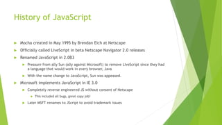 History of JavaScript
 Mocha created in May 1995 by Brendan Eich at Netscape
 Officially called LiveScript in beta Netscape Navigator 2.0 releases
 Renamed JavaScript in 2.0B3
 Pressure from ally Sun (ally against Microsoft) to remove LiveScript since they had
a language that would work in every browser, Java
 With the name change to JavaScript, Sun was appeased.
 Microsoft implements JavaScript in IE 3.0
 Completely reverse engineered JS without consent of Netscape
 This included all bugs, great copy job!
 Later MSFT renames to JScript to avoid trademark issues
 