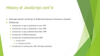 History of JavaScript cont’d
 Netscape submits JavaScript to ECMA International to become a standard
 ECMAScript
 EcmaScript v1 spec is published in June 1997
 EcmaScript v2 spec is published in June 1998
 EcmaScript v3 spec published December 1999
 EcmaScript v4 NEVER published
 EcmaScript v5 published December 2009
 10 years later!
 5.1 released June 2011
 EcmaScript v6 coming soon, NOT officially published
 