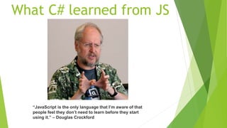 What C# learned from JS
“JavaScript is the only language that I’m aware of that
people feel they don’t need to learn before they start
using it.” – Douglas Crockford
 