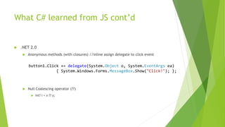 What C# learned from JS cont’d
 .NET 2.0
 Anonymous methods (with closures) //inline assign delegate to click event
 Null Coalescing operator (??)
 int? i = x ?? y;
button1.Click += delegate(System.Object o, System.EventArgs ea)
{ System.Windows.Forms.MessageBox.Show("Click!"); };
 