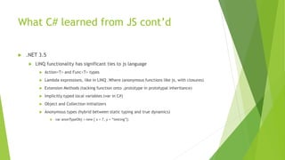  .NET 3.5
 LINQ functionality has significant ties to js language
 Action<T> and Func<T> types
 Lambda expressions, like in LINQ .Where (anonymous functions like js, with closures)
 Extension Methods (tacking function onto .prototype in prototypal inheritance)
 Implicitly typed local variables (var in C#)
 Object and Collection initializers
 Anonymous types (hybrid between static typing and true dynamics)
 var anonTypeObj = new { x = 7, y = “testing”};
What C# learned from JS cont’d
 