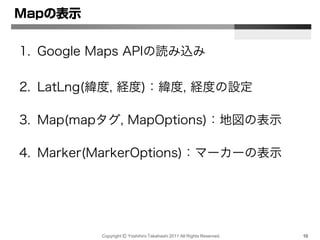 Copyright Ⓒ Yoshihiro Takahashi 2011 All Rights Reserved. 10
Mapの表示
1. Google Maps APIの読み込み
2. LatLng(緯度, 経度)：緯度, 経度の設定
3. Map(mapタグ, MapOptions)：地図の表示
4. Marker(MarkerOptions)：マーカーの表示
 