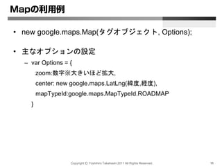 Copyright Ⓒ Yoshihiro Takahashi 2011 All Rights Reserved. 11
Mapの利用例
• new google.maps.Map(タグオブジェクト, Options);
• 主なオプションの設定
– var Options = {
zoom:数字※大きいほど拡大,
center: new google.maps.LatLng(緯度,経度),
mapTypeId:google.maps.MapTypeId.ROADMAP
}
 