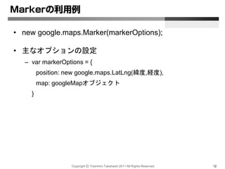 Copyright Ⓒ Yoshihiro Takahashi 2011 All Rights Reserved. 12
Markerの利用例
• new google.maps.Marker(markerOptions);
• 主なオプションの設定
– var markerOptions = {
position: new google.maps.LatLng(緯度,経度),
map: googleMapオブジェクト
}
 