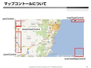 Copyright Ⓒ Yoshihiro Takahashi 2011 All Rights Reserved. 13
マップコントールについて
mapTypeControl
overviewMapControl
panControl
zoomControl
streetViewControl
 