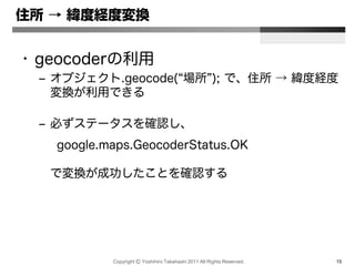 Copyright Ⓒ Yoshihiro Takahashi 2011 All Rights Reserved. 15
住所 → 緯度経度変換
• geocoderの利用
– オブジェクト.geocode(“場所”); で、住所 → 緯度経度
変換が利用できる
– 必ずステータスを確認し、
google.maps.GeocoderStatus.OK
で変換が成功したことを確認する
 
