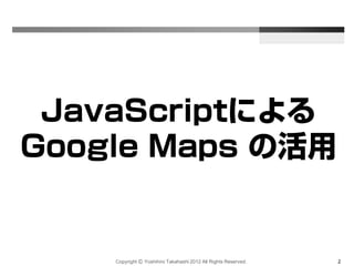 Copyright Ⓒ Yoshihiro Takahashi 2012 All Rights Reserved. 2
JavaScriptによる
Google Maps の活用
 