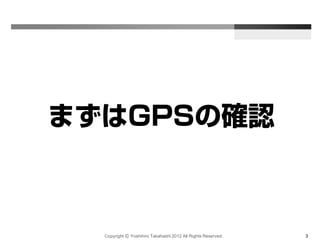Copyright Ⓒ Yoshihiro Takahashi 2012 All Rights Reserved. 3
まずはGPSの確認
 