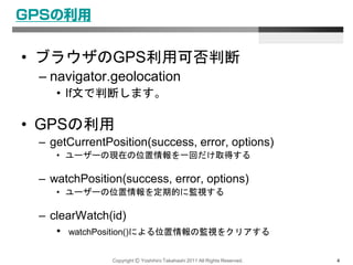 Copyright Ⓒ Yoshihiro Takahashi 2011 All Rights Reserved. 4
GPSの利用
• ブラウザのGPS利用可否判断
– navigator.geolocation
• If文で判断します。
• GPSの利用
– getCurrentPosition(success, error, options)
• ユーザーの現在の位置情報を一回だけ取得する
– watchPosition(success, error, options)
• ユーザーの位置情報を定期的に監視する
– clearWatch(id)
• watchPosition()による位置情報の監視をクリアする
 