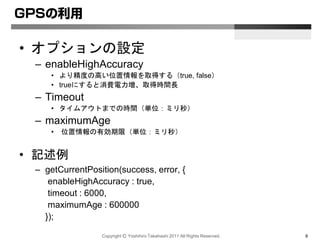 Copyright Ⓒ Yoshihiro Takahashi 2011 All Rights Reserved. 6
GPSの利用
• オプションの設定
– enableHighAccuracy
• より精度の高い位置情報を取得する（true, false）
• trueにすると消費電力増、取得時間長
– Timeout
• タイムアウトまでの時間（単位：ミリ秒）
– maximumAge
• 位置情報の有効期限（単位：ミリ秒）
• 記述例
– getCurrentPosition(success, error, {
enableHighAccuracy : true,
timeout : 6000,
maximumAge : 600000
});
 