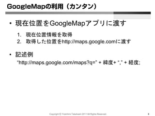 Copyright Ⓒ Yoshihiro Takahashi 2011 All Rights Reserved. 8
GoogleMapの利用（カンタン）
• 現在位置をGoogleMapアプリに渡す
1. 現在位置情報を取得
2. 取得した位置をhttp://maps.google.comに渡す
• 記述例
“http://maps.google.com/maps?q=” + 緯度+ “,” + 経度;
 