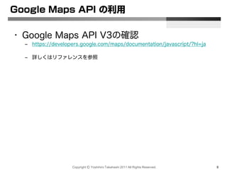 Copyright Ⓒ Yoshihiro Takahashi 2011 All Rights Reserved. 9
Google Maps API の利用
• Google Maps API V3の確認
– https://developers.google.com/maps/documentation/javascript/?hl=ja
– 詳しくはリファレンスを参照
 