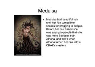 Meduisa
 • Meduisa had beautiful hair
   until her hair turned into
   snakes for bragging to people.
   Before her hair turned she
   was saying to people that she
   was more Beautiful than
   Athena and that’s when
   Athena turned her hair into a
   CRAZY creature
 