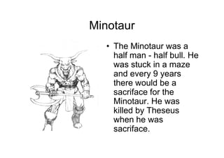 Minotaur
   • The Minotaur was a
     half man - half bull. He
     was stuck in a maze
     and every 9 years
     there would be a
     sacriface for the
     Minotaur. He was
     killed by Theseus
     when he was
     sacriface.
 