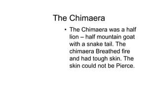 The Chimaera
  • The Chimaera was a half
    lion – half mountain goat
    with a snake tail. The
    chimaera Breathed fire
    and had tough skin. The
    skin could not be Pierce.
 