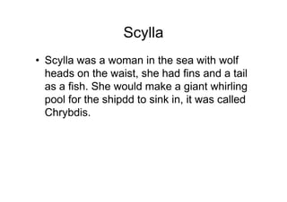 Scylla
• Scylla was a woman in the sea with wolf
  heads on the waist, she had fins and a tail
  as a fish. She would make a giant whirling
  pool for the shipdd to sink in, it was called
  Chrybdis.
 