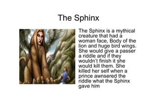The Sphinx
   • The Sphinx is a mythical
     creature that had a
     woman face, Body of the
     lion and huge bird wings.
     She would give a passer
     a riddle and if they
     wouldn’t finish it she
     would kill them. She
     killed her self when a
     prince awnsered the
     riddle what the Sphinx
     gave him
 