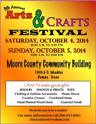 Arts
&Crafts
FESTIVAL
Saturday, October 4, 2014
10:30 a.m. to 4:30 p.m.
Sunday, October 5, 2014
11:00 a.m. to 4:00 p.m.
Moore County Community Building
16th & S. Maddox
Dumas, Texas
CRAFTS make great gifts
JEWELRY PHOTOS & PRINTS TOYS
Clothing & Fashion Accessories Home Decor
Creative Crosses Crocheted Items
Hand Painted Wood Items Gourmet Foods
For more information call 806-935-6661
chickenfarm@yahoo.com
We invite you to be a vendor!
 