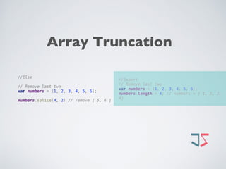  
//Expert 
// Remove last two 
var numbers = [1, 2, 3, 4, 5, 6]; 
numbers.length = 4; // numbers = [ 1, 2, 3,
4]
//Else
 
// Remove last two 
var numbers = [1, 2, 3, 4, 5, 6];
 
numbers.splice(4, 2) // remove [ 5, 6 ]
Array Truncation
 