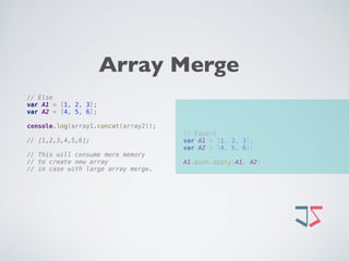 // Expert 
var A1 = [1, 2, 3]; 
var A2 = [4, 5, 6]; 
 
A1.push.apply(A1, A2)
// Else 
var A1 = [1, 2, 3]; 
var A2 = [4, 5, 6];
 
console.log(array1.concat(array2));
// [1,2,3,4,5,6]; 
// This will consume more memory
// to create new array
// in case with large array merge.
Array Merge
 