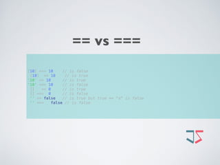 [10] === 10 // is false 
[10] == 10 // is true 
'10' == 10 // is true 
'10' === 10 // is false 
[] == 0 // is true 
[] === 0 // is false 
'' == false // is true but true == "a" is false 
'' === false // is false
== vs ===
 