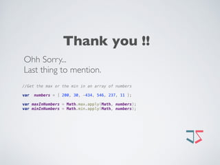 //Get the max or the min in an array of numbers
 
var numbers = [ 200, 30, -434, 546, 237, 11 ];
 
var maxInNumbers = Math.max.apply(Math, numbers); 
var minInNumbers = Math.min.apply(Math, numbers);
Thank you !!
Ohh Sorry... 
Last thing to mention. 
 