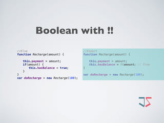 //Expert 
function Recharge(amount) {
this.payment = amount; 
this.hasBalance = !!amount; // True 
}
 
var doRecharge = new Recharge(100);
//Else 
function Recharge(amount) {
this.payment = amount; 
if(amount) { 
this.hasBalance = true;  
} 
} 
var doRecharge = new Recharge(100);
Boolean with !!
 