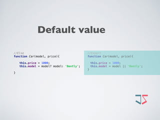//Expert 
function Car(model, price){ 
 
this.price = 1000; 
this.model = model || 'Bently'; 
}
//Else 
function Car(model, price){ 
 
this.price = 1000; 
this.model = model? model: 'Bently'; 
 
}
Default value
 