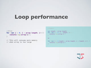//Expert 
 
var length = array.length; 
for (var i = 0; i < length; i++) { 
console.log(array[i]); 
}
OR 
 
for (var i = 0,length = array.length; i < length; i++) { 
console.log(array[i]); 
}
//Else 
for (var i = 0; i < array.length; i++){ 
console.log(array[i]); 
} 
 
// This will consume more memory  
// when array is too large
Loop performance
 