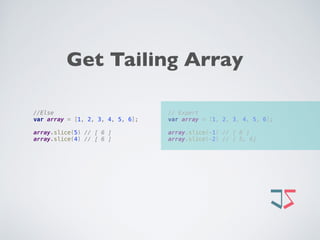 // Expert 
var array = [1, 2, 3, 4, 5, 6]; 
 
array.slice(-1) // [ 6 ] 
array.slice(-2) // [ 5, 6]
//Else 
var array = [1, 2, 3, 4, 5, 6]; 
 
array.slice(5) // [ 6 ] 
array.slice(4) // [ 6 ]
Get Tailing Array
 