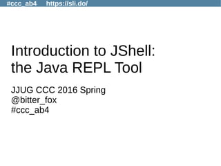#ccc_ab4 https://sli.do/
Introduction to JShell:
the Java REPL Tool
JJUG CCC 2016 Spring
@bitter_fox
#ccc_ab4
 