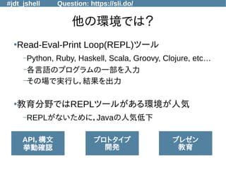 #jdt_jshell Question: https://sli.do/
他の環境では？
●
Read-Eval-Print Loop(REPL)ツール
–Python, Ruby, Haskell, Scala, Groovy, Clojure, etc…
–各言語のプログラムの一部を入力
–その場で実行し，結果を出力
●
教育分野ではREPLツールがある環境が人気
–REPLがないために，Javaの人気低下
API，構文
挙動確認
プロトタイプ
開発
プレゼン
教育
 