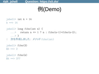 #jdt_jshell Question: https://sli.do/
例(Demo)
jshell> int k = 14
k ==> 14
jshell> long fibo(int n) {
...> return n <= 1 ? n : fibo(n-1)+fibo(n-2);
...> }
| 次を作成しました: メソッド fibo(int)
jshell> fibo(3)
$3 ==> 2
jshell> fibo(k)
$4 ==> 377
 