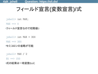#jdt_jshell Question: https://sli.do/
フィールド宣言(変数宣言)/式
jshell> int MAX;
MAX ==> 0
●フィールド宣言なので初期値0
jshell> int MAX = 300
MAX ==> 300
●
セミコロンの省略が可能
jshell> MAX / 2
$1 ==> 150
●
式の結果は一時変数$nに
 